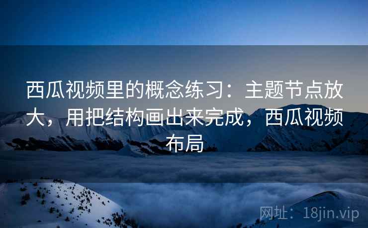 西瓜视频里的概念练习：主题节点放大，用把结构画出来完成，西瓜视频布局  第2张